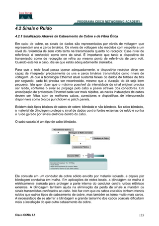 Cisco CCNA 3.1 135
4.2 Sinais e Ruído
4.2.1 Sinalização Através de Cabeamento de Cobre e de Fibra Ótica
Em cabo de cobre, os sinais de dados são representados por níveis de voltagem que
representam uns e zeros binários. Os níveis de voltagem são medidos com respeito a um
nível de referência de zero volts tanto na transmissora quanto no receptor. Esse nível de
referência é conhecido como terra do sinal. É importante que tanto o dispositivo de
transmissão como de recepção se refira ao mesmo ponto de referência de zero volt.
Quando este for o caso, diz-se que estão adequadamente aterrados.
Para que a rede local possa operar adequadamente, o dispositivo receptor deve ser
capaz de interpretar precisamente os uns e zeros binários transmitidos como níveis de
voltagem. Já que a tecnologia Ethernet atual sustenta faixas de dados de bilhões de bits
por segundo, cada bit precisa ser reconhecido, mesmo que a duração do bit seja bem
pequena. Isto quer dizer que o máximo possível da intensidade do sinal original precisa
ser retido, conforme o sinal se propaga pelo cabo e passa através dos conectores. Em
antecipação de protocolos Ethernet cada vez mais rápidos, as novas instalações de cabos
devem ser feitas com os melhores cabos, conectores e dispositivos de interconexão
disponíveis como blocos punchdown e patch panels.
Existem dois tipos básicos de cabos de cobre: blindado e não blindado. No cabo blindado,
o material de blindagem protege o sinal de dados contra fontes externas de ruído e contra
o ruído gerado por sinais elétricos dentro do cabo.
O cabo coaxial é um tipo de cabo blindado.
Ele consiste em um condutor de cobre sólido envolto por material isolante, e depois por
blindagem condutiva em malha. Em aplicações de redes locais, a blindagem de malha é
eletricamente aterrada para proteger a parte interna do condutor contra ruídos elétricos
externos. A blindagem também ajuda na eliminação da perda de sinais e mantém os
sinais transmitidos confinados ao cabo. Isto faz com que os cabos coaxiais tenham menos
ruídos que outros tipos de cabeamento de cobre, mas também os torna muito mais caros.
A necessidade de se aterrar a blindagem e grande tamanho dos cabos coaxiais dificultam
mais a instalação do que outro cabeamento de cobre.
 