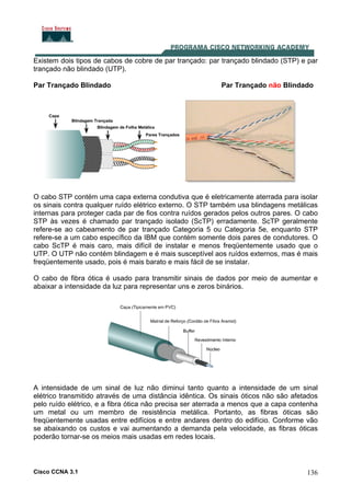 Cisco CCNA 3.1 136
Existem dois tipos de cabos de cobre de par trançado: par trançado blindado (STP) e par
trançado não blindado (UTP).
Par Trançado Blindado Par Trançado não Blindado
O cabo STP contém uma capa externa condutiva que é eletricamente aterrada para isolar
os sinais contra qualquer ruído elétrico externo. O STP também usa blindagens metálicas
internas para proteger cada par de fios contra ruídos gerados pelos outros pares. O cabo
STP às vezes é chamado par trançado isolado (ScTP) erradamente. ScTP geralmente
refere-se ao cabeamento de par trançado Categoria 5 ou Categoria 5e, enquanto STP
refere-se a um cabo específico da IBM que contém somente dois pares de condutores. O
cabo ScTP é mais caro, mais difícil de instalar e menos freqüentemente usado que o
UTP. O UTP não contém blindagem e é mais susceptível aos ruídos externos, mas é mais
freqüentemente usado, pois é mais barato e mais fácil de se instalar.
O cabo de fibra ótica é usado para transmitir sinais de dados por meio de aumentar e
abaixar a intensidade da luz para representar uns e zeros binários.
A intensidade de um sinal de luz não diminui tanto quanto a intensidade de um sinal
elétrico transmitido através de uma distância idêntica. Os sinais óticos não são afetados
pelo ruído elétrico, e a fibra ótica não precisa ser aterrada a menos que a capa contenha
um metal ou um membro de resistência metálica. Portanto, as fibras óticas são
freqüentemente usadas entre edifícios e entre andares dentro do edifício. Conforme vão
se abaixando os custos e vai aumentando a demanda pela velocidade, as fibras óticas
poderão tornar-se os meios mais usadas em redes locais.
 
