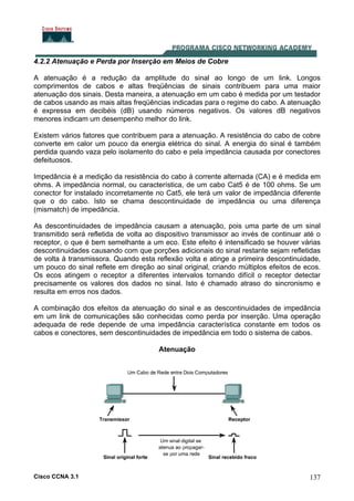 Cisco CCNA 3.1 137
4.2.2 Atenuação e Perda por Inserção em Meios de Cobre
A atenuação é a redução da amplitude do sinal ao longo de um link. Longos
comprimentos de cabos e altas freqüências de sinais contribuem para uma maior
atenuação dos sinais. Desta maneira, a atenuação em um cabo é medida por um testador
de cabos usando as mais altas freqüências indicadas para o regime do cabo. A atenuação
é expressa em decibéis (dB) usando números negativos. Os valores dB negativos
menores indicam um desempenho melhor do link.
Existem vários fatores que contribuem para a atenuação. A resistência do cabo de cobre
converte em calor um pouco da energia elétrica do sinal. A energia do sinal é também
perdida quando vaza pelo isolamento do cabo e pela impedância causada por conectores
defeituosos.
Impedância é a medição da resistência do cabo à corrente alternada (CA) e é medida em
ohms. A impedância normal, ou característica, de um cabo Cat5 é de 100 ohms. Se um
conector for instalado incorretamente no Cat5, ele terá um valor de impedância diferente
que o do cabo. Isto se chama descontinuidade de impedância ou uma diferença
(mismatch) de impedância.
As descontinuidades de impedância causam a atenuação, pois uma parte de um sinal
transmitido será refletida de volta ao dispositivo transmissor ao invés de continuar até o
receptor, o que é bem semelhante a um eco. Este efeito é intensificado se houver várias
descontinuidades causando com que porções adicionais do sinal restante sejam refletidas
de volta à transmissora. Quando esta reflexão volta e atinge a primeira descontinuidade,
um pouco do sinal reflete em direção ao sinal original, criando múltiplos efeitos de ecos.
Os ecos atingem o receptor a diferentes intervalos tornando difícil o receptor detectar
precisamente os valores dos dados no sinal. Isto é chamado atraso do sincronismo e
resulta em erros nos dados.
A combinação dos efeitos da atenuação do sinal e as descontinuidades de impedância
em um link de comunicações são conhecidas como perda por inserção. Uma operação
adequada de rede depende de uma impedância característica constante em todos os
cabos e conectores, sem descontinuidades de impedância em todo o sistema de cabos.
Atenuação
 