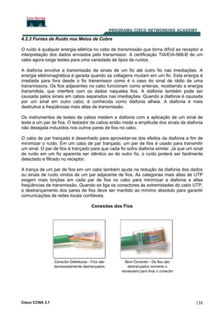 Cisco CCNA 3.1 138
4.2.3 Fontes de Ruído nos Meios de Cobre
O ruído é qualquer energia elétrica no cabo de transmissão que torna difícil ao receptor a
interpretação dos dados enviados pelo transmissor. A certificação TIA/EIA-568-B de um
cabo agora exige testes para uma variedade de tipos de ruídos.
A diafonia envolve a transmissão de sinais de um fio até outro fio nas imediações. A
energia eletromagnética é gerada quando as voltagens mudam em um fio. Esta energia é
irradiada para fora desde o fio transmissor como é o caso do sinal de rádio de uma
transmissora. Os fios adjacentes no cabo funcionam como antenas, recebendo a energia
transmitida, que interfere com os dados naqueles fios. A diafonia também pode ser
causada pelos sinais em cabos separados nas imediações. Quando a diafonia é causada
por um sinal em outro cabo, é conhecida como diafonia alheia. A diafonia é mais
destrutiva a freqüências mais altas de transmissão.
Os instrumentos de testes de cabos medem a diafonia com a aplicação de um sinal de
teste a um par de fios. O testador de cabos então mede a amplitude dos sinais da diafonia
não desejada induzidos nos outros pares de fios no cabo.
O cabo de par trançado é desenhado para aproveitar-se dos efeitos da diafonia a fim de
minimizar o ruído. Em um cabo de par trançado, um par de fios é usado para transmitir
um sinal. O par de fios é trançado para que cada fio sofra diafonia similar. Já que um sinal
de ruído em um fio aparenta ser idêntico ao do outro fio, o ruído poderá ser facilmente
detectado e filtrado no receptor.
A trança de um par de fios em um cabo também ajuda na redução da diafonia dos dados
ou sinais de ruído vindos de um par adjacente de fios. As categorias mais altas de UTP
exigem mais torções em cada par de fios no cabo para minimizar a diafonia a altas
freqüências de transmissão. Quando se liga os conectores às extremidades do cabo UTP,
o destrançamento dos pares de fios deve ser mantido ao mínimo absoluto para garantir
comunicações de redes locais confiáveis.
Conexões dos Fios
 