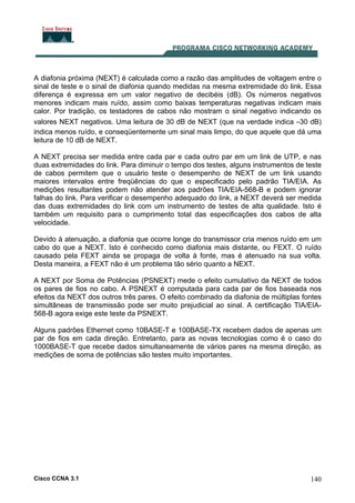 Cisco CCNA 3.1 140
A diafonia próxima (NEXT) é calculada como a razão das amplitudes de voltagem entre o
sinal de teste e o sinal de diafonia quando medidas na mesma extremidade do link. Essa
diferença é expressa em um valor negativo de decibéis (dB). Os números negativos
menores indicam mais ruído, assim como baixas temperaturas negativas indicam mais
calor. Por tradição, os testadores de cabos não mostram o sinal negativo indicando os
valores NEXT negativos. Uma leitura de 30 dB de NEXT (que na verdade indica –30 dB)
indica menos ruído, e conseqüentemente um sinal mais limpo, do que aquele que dá uma
leitura de 10 dB de NEXT.
A NEXT precisa ser medida entre cada par e cada outro par em um link de UTP, e nas
duas extremidades do link. Para diminuir o tempo dos testes, alguns instrumentos de teste
de cabos permitem que o usuário teste o desempenho de NEXT de um link usando
maiores intervalos entre freqüências do que o especificado pelo padrão TIA/EIA. As
medições resultantes podem não atender aos padrões TIA/EIA-568-B e podem ignorar
falhas do link. Para verificar o desempenho adequado do link, a NEXT deverá ser medida
das duas extremidades do link com um instrumento de testes de alta qualidade. Isto é
também um requisito para o cumprimento total das especificações dos cabos de alta
velocidade.
Devido à atenuação, a diafonia que ocorre longe do transmissor cria menos ruído em um
cabo do que a NEXT. Isto é conhecido como diafonia mais distante, ou FEXT. O ruído
causado pela FEXT ainda se propaga de volta à fonte, mas é atenuado na sua volta.
Desta maneira, a FEXT não é um problema tão sério quanto a NEXT.
A NEXT por Soma de Potências (PSNEXT) mede o efeito cumulativo da NEXT de todos
os pares de fios no cabo. A PSNEXT é computada para cada par de fios baseada nos
efeitos da NEXT dos outros três pares. O efeito combinado da diafonia de múltiplas fontes
simultâneas de transmissão pode ser muito prejudicial ao sinal. A certificação TIA/EIA-
568-B agora exige este teste da PSNEXT.
Alguns padrões Ethernet como 10BASE-T e 100BASE-TX recebem dados de apenas um
par de fios em cada direção. Entretanto, para as novas tecnologias como é o caso do
1000BASE-T que recebe dados simultaneamente de vários pares na mesma direção, as
medições de soma de potências são testes muito importantes.
 