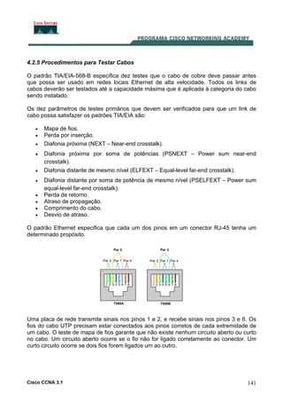 Cisco CCNA 3.1 141
4.2.5 Procedimentos para Testar Cabos
O padrão TIA/EIA-568-B especifica dez testes que o cabo de cobre deve passar antes
que possa ser usado em redes locais Ethernet de alta velocidade. Todos os links de
cabos deverão ser testados até a capacidade máxima que é aplicada à categoria do cabo
sendo instalado.
Os dez parâmetros de testes primários que devem ser verificados para que um link de
cabo possa satisfazer os padrões TIA/EIA são:
• Mapa de fios.
• Perda por inserção.
• Diafonia próxima (NEXT – Near-end crosstalk).
• Diafonia próxima por soma de potências (PSNEXT – Power sum near-end
crosstalk).
• Diafonia distante de mesmo nível (ELFEXT – Equal-level far-end crosstalk).
• Diafonia distante por soma de potência de mesmo nível (PSELFEXT – Power sum
equal-level far-end crosstalk).
• Perda de retorno.
• Atraso de propagação.
• Comprimento do cabo.
• Desvio de atraso.
O padrão Ethernet especifica que cada um dos pinos em um conector RJ-45 tenha um
determinado propósito.
Uma placa de rede transmite sinais nos pinos 1 e 2, e recebe sinais nos pinos 3 e 6. Os
fios do cabo UTP precisam estar conectados aos pinos corretos de cada extremidade de
um cabo. O teste de mapa de fios garante que não existe nenhum circuito aberto ou curto
no cabo. Um circuito aberto ocorre se o fio não for ligado corretamente ao conector. Um
curto circuito ocorre se dois fios forem ligados um ao outro.
 