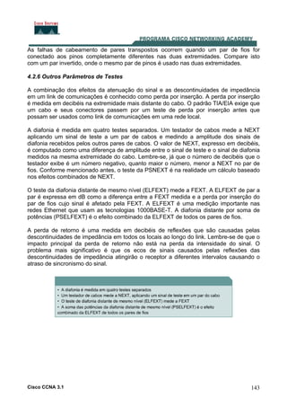 Cisco CCNA 3.1 143
As falhas de cabeamento de pares transpostos ocorrem quando um par de fios for
conectado aos pinos completamente diferentes nas duas extremidades. Compare isto
com um par invertido, onde o mesmo par de pinos é usado nas duas extremidades.
4.2.6 Outros Parâmetros de Testes
A combinação dos efeitos da atenuação do sinal e as descontinuidades de impedância
em um link de comunicações é conhecido como perda por inserção. A perda por inserção
é medida em decibéis na extremidade mais distante do cabo. O padrão TIA/EIA exige que
um cabo e seus conectores passem por um teste de perda por inserção antes que
possam ser usados como link de comunicações em uma rede local.
A diafonia é medida em quatro testes separados. Um testador de cabos mede a NEXT
aplicando um sinal de teste a um par de cabos e medindo a amplitude dos sinais de
diafonia recebidos pelos outros pares de cabos. O valor de NEXT, expresso em decibéis,
é computado como uma diferença de amplitude entre o sinal de teste e o sinal de diafonia
medidos na mesma extremidade do cabo. Lembre-se, já que o número de decibéis que o
testador exibe é um número negativo, quanto maior o número, menor a NEXT no par de
fios. Conforme mencionado antes, o teste da PSNEXT é na realidade um cálculo baseado
nos efeitos combinados de NEXT.
O teste da diafonia distante de mesmo nível (ELFEXT) mede a FEXT. A ELFEXT de par a
par é expressa em dB como a diferença entre a FEXT medida e a perda por inserção do
par de fios cujo sinal é afetado pela FEXT. A ELFEXT é uma medição importante nas
redes Ethernet que usam as tecnologias 1000BASE-T. A diafonia distante por soma de
potências (PSELFEXT) é o efeito combinado da ELFEXT de todos os pares de fios.
A perda de retorno é uma medida em decibéis de reflexões que são causadas pelas
descontinuidades de impedância em todos os locais ao longo do link. Lembre-se de que o
impacto principal da perda de retorno não está na perda da intensidade do sinal. O
problema mais significativo é que os ecos de sinais causados pelas reflexões das
descontinuidades de impedância atingirão o receptor a diferentes intervalos causando o
atraso de sincronismo do sinal.
 