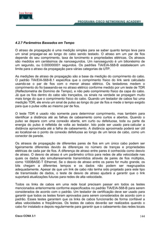 Cisco CCNA 3.1 144
4.2.7 Parâmetros Baseados em Tempo
O atraso de propagação é uma medição simples para se saber quanto tempo leva para
um sinal propagar-se ao longo do cabo sendo testado. O atraso em um par de fios
depende do seu comprimento, taxa de torcimento e propriedades elétricas. Os atrasos
são medidos em centésimos de nanosegundos. Um nanosegundo é um bilionésimo de
um segundo, ou 0.000000001 segundos. Os padrões TIA/EIA-568-B estabelecem um
limite para o atraso da propagação para várias categorias de UTP.
As medições de atraso de propagação são a base da medição do comprimento do cabo.
O padrão TIA/EIA-568-B.1 especifica que o comprimento físico do link será calculado
usando-se o par de fios com o menor atraso elétrico. Os testadores medem o
comprimento do fio baseando-se no atraso elétrico conforme medido por um teste de TDR
(Reflectometria de Domínio de Tempo), e não pelo comprimento físico da capa do cabo.
Já que os fios dentro do cabo são trançados, os sinais na verdade se propagam muito
mais longe do que o comprimento físico do cabo. Quando um testador de cabos faz uma
medição TDR, ele envia um sinal de pulso ao longo do par de fios e mede o tempo exigido
para que o pulse volte ao mesmo par de fios.
O teste TDR é usado não somente para determinar comprimento, mas também para
identificar a distância até as falhas de cabeamento como curtos e abertos. Quando o
pulso se depara com uma conexão aberta, em curto ou defeituosa, toda ou parte da
energia do pulso é refletida de volta ao testador. Isto pode ser usado para calcular a
distância aproximada até a falha de cabeamento. A distância aproximada poderá ser útil
ao localizar-se o ponto da conexão defeituosa ao longo de um lance de cabo, como um
conector de parede.
Os atrasos de propagação de diferentes pares de fios em um único cabo podem ser
ligeiramente diferentes devido às diferenças no número de tranças e propriedades
elétricas de cada par de fios. A diferença de atraso entre pares é conhecida como desvio
de atraso. O desvio de atraso é um parâmetro crítico para redes de alta velocidade nas
quais os dados são simultaneamente transmitidos através de pares de fios múltiplos,
como 1000BASE-T Ethernet. Se o desvio de atraso entre os pares for muito grande, os
bits chegam a diferentes tempos e os dados não podem ser reagrupados
adequadamente. Apesar de que um link de cabo não tenha sido projetado para este tipo
de transmissão de dados, o teste de desvio de atraso ajudará a garantir que o link
suportará atualizações futuras para redes de alta velocidade.
Todos os links de cabos em uma rede local precisam passar em todos os testes
mencionados anteriormente conforme especificados no padrão TIA/EIA-568-B para serem
considerados de acordo com o padrão. Um testador de certificação deve ser usado para
garantir que todos os testes foram aprovados para serem considerados de acordo com o
padrão. Esses testes garantem que os links de cabos funcionarão de forma confiável a
altas velocidades e freqüências. Os testes de cabos deverão ser realizados quando o
cabo for instalado e depois regularmente para garantir que o cabeamento das redes locais
 
