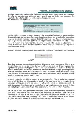 Cisco CCNA 3.1 145
satisfaça os padrões da indústria. Os instrumentos de testes de cabos de alta qualidade
deverão ser corretamente utilizados para garantir que os testes são precisos. Os
resultados deverão também ser cuidadosamente documentados.
4.2.8 Testando Fibras Óticas
Um link de fibra consiste em duas fibras de vidro separadas funcionando como caminhos
de dados independentes. Uma fibra leva sinais transmitidos em uma direção, enquanto a
segunda leva sinais na direção oposta. Cada fibra de vidro é envolta por uma camada que
impede que a luz a atravesse, portanto não há problemas com diafonia em cabo de fibra
ótica. A interferência eletromagnética externa ou ruído não afetam o cabeamento de
fibras. A atenuação ocorre nos links de fibras, mas a um nível bem menor que aquele no
cabeamento de cobre.
Os links de fibras estão sujeitos ao equivalente ótico de descontinuidades de impedância
de UTP.
Quando a luz encontra uma descontinuidade ótica, como uma impureza no vidro ou uma
micro-fratura, um pouco do sinais de luz é refletido de volta na direção oposta. Isto
significa que apenas uma fração do sinal de luz original continuando ao longo da fibra em
direção ao receptor. Isso resulta na redução da quantidade de energia que chega até o
receptor, tornando difícil o reconhecimento do sinal. Da mesma maneira que com o cabo
UTP, os conectores instalados incorretamente são a principal causa da reflexão da luz e
perda da intensidade do sinal na fibra ótica.
Já que o ruído não é problema quando se transmite em fibra ótica, a maior preocupação
com o link de fibra é a intensidade do sinal de luz que chega até o receptor. Se a
atenuação enfraquece o sinal de luz no receptor, então erros nos dados resultarão. O
teste de cabo de fibra ótica envolve principalmente a projeção de uma luz através da fibra
e a medição para verificar se chega até o receptor uma intensidade suficiente da luz.
Em um link de fibra ótica, precisa ser calculado o nível aceitável de perda de potência do
sinal que pode ocorrer sem cair abaixo dos requisitos do receptor. Este cálculo é
conhecido como óptica link loss budget (orçamento de perda de enlace ótico). Um
instrumento de teste de fibra, conhecido como testador de potência e fonte de luz, verifica
se o óptica link loss budget (orçamento de perda de enlace ótico) foi excedido.
 