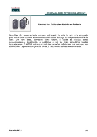 Cisco CCNA 3.1 146
Fonte da Luz Calibrada e Medidor de Potência
Se a fibra não passar no teste, um outro instrumento de teste de cabo pode ser usado
para indicar onde ocorrem as descontinuidades óticas ao longo do comprimento do link de
cabo. Um TDR ótico, conhecido como OTDR, é capaz de localizar estas
descontinuidades. Geralmente, o problema é um ou mais conectores ligados
incorretamente. O OTDR indicará o local das conexões defeituosas que precisam ser
substituídas. Depois de corrigidas as falhas, o cabo deverá ser testado novamente.
 