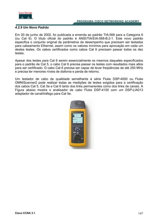 Cisco CCNA 3.1 147
4.2.9 Um Novo Padrão
Em 20 de junho de 2002, foi publicada a emenda ao padrão TIA-568 para a Categoria 6
(ou Cat 6). O título oficial do padrão é ANSI/TIA/EIA-568-B.2-1. Este novo padrão
especifica o conjunto original de parâmetros de desempenho que precisam ser testados
para cabeamento Ethernet, assim como os valores mínimos para aprovação em cada um
destes testes. Os cabos certificados como cabos Cat 6 precisam passar todos os dez
testes.
Apesar dos testes para Cat 6 serem essencialmente os mesmos daqueles especificados
para o padrão de Cat 5, o cabo Cat 6 precisa passar os testes com resultados mais altos
para ser certificado. O cabo Cat 6 precisa ser capaz de levar freqüências de até 250 MHz
e precisa ter menores níveis de diafonia e perda de retorno.
Um testador de cabo de qualidade semelhante à série Fluke DSP-4000 ou Fluke
OMNIScanner2 pode realizar todas as medições de testes exigidos para a certificação
dos cabos Cat 5, Cat 5e e Cat 6 tanto dos links permanentes como dos links de canais. A
Figura abaixo mostra o analisador de cabo Fluke DSP-4100 com um DSP-LIA013
adaptador de canal/tráfego para Cat 5e.
 