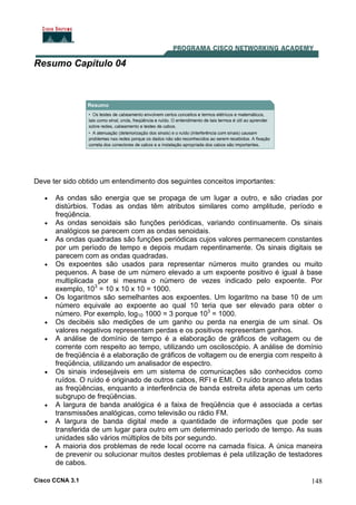 Cisco CCNA 3.1 148
Resumo Capítulo 04
Deve ter sido obtido um entendimento dos seguintes conceitos importantes:
• As ondas são energia que se propaga de um lugar a outro, e são criadas por
distúrbios. Todas as ondas têm atributos similares como amplitude, período e
freqüência.
• As ondas senoidais são funções periódicas, variando continuamente. Os sinais
analógicos se parecem com as ondas senoidais.
• As ondas quadradas são funções periódicas cujos valores permanecem constantes
por um período de tempo e depois mudam repentinamente. Os sinais digitais se
parecem com as ondas quadradas.
• Os expoentes são usados para representar números muito grandes ou muito
pequenos. A base de um número elevado a um expoente positivo é igual à base
multiplicada por si mesma o número de vezes indicado pelo expoente. Por
exemplo, 103
= 10 x 10 x 10 = 1000.
• Os logaritmos são semelhantes aos expoentes. Um logaritmo na base 10 de um
número equivale ao expoente ao qual 10 teria que ser elevado para obter o
número. Por exemplo, log10 1000 = 3 porque 103
= 1000.
• Os decibéis são medições de um ganho ou perda na energia de um sinal. Os
valores negativos representam perdas e os positivos representam ganhos.
• A análise de domínio de tempo é a elaboração de gráficos de voltagem ou de
corrente com respeito ao tempo, utilizando um osciloscópio. A análise de domínio
de freqüência é a elaboração de gráficos de voltagem ou de energia com respeito à
freqüência, utilizando um analisador de espectro.
• Os sinais indesejáveis em um sistema de comunicações são conhecidos como
ruídos. O ruído é originado de outros cabos, RFI e EMI. O ruído branco afeta todas
as freqüências, enquanto a interferência de banda estreita afeta apenas um certo
subgrupo de freqüências.
• A largura de banda analógica é a faixa de freqüência que é associada a certas
transmissões analógicas, como televisão ou rádio FM.
• A largura de banda digital mede a quantidade de informações que pode ser
transferida de um lugar para outro em um determinado período de tempo. As suas
unidades são vários múltiplos de bits por segundo.
• A maioria dos problemas de rede local ocorre na camada física. A única maneira
de prevenir ou solucionar muitos destes problemas é pela utilização de testadores
de cabos.
 