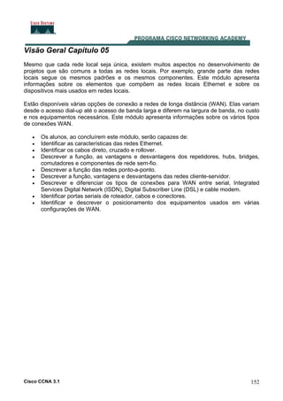 Cisco CCNA 3.1 152
Visão Geral Capítulo 05
Mesmo que cada rede local seja única, existem muitos aspectos no desenvolvimento de
projetos que são comuns a todas as redes locais. Por exemplo, grande parte das redes
locais segue os mesmos padrões e os mesmos componentes. Este módulo apresenta
informações sobre os elementos que compõem as redes locais Ethernet e sobre os
dispositivos mais usados em redes locais.
Estão disponíveis várias opções de conexão a redes de longa distância (WAN). Elas variam
desde o acesso dial-up até o acesso de banda larga e diferem na largura de banda, no custo
e nos equipamentos necessários. Este módulo apresenta informações sobre os vários tipos
de conexões WAN.
• Os alunos, ao concluírem este módulo, serão capazes de:
• Identificar as características das redes Ethernet.
• Identificar os cabos direto, cruzado e rollover.
• Descrever a função, as vantagens e desvantagens dos repetidores, hubs, bridges,
comutadores e componentes de rede sem-fio.
• Descrever a função das redes ponto-a-ponto.
• Descrever a função, vantagens e desvantagens das redes cliente-servidor.
• Descrever e diferenciar os tipos de conexões para WAN entre serial, Integrated
Services Digital Network (ISDN), Digital Subscriber Line (DSL) e cable modem.
• Identificar portas seriais de roteador, cabos e conectores.
• Identificar e descrever o posicionamento dos equipamentos usados em várias
configurações de WAN.
 