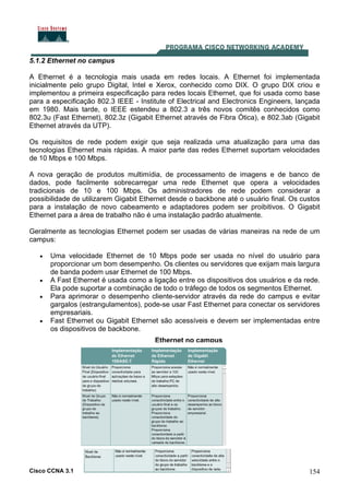Cisco CCNA 3.1 154
5.1.2 Ethernet no campus
A Ethernet é a tecnologia mais usada em redes locais. A Ethernet foi implementada
inicialmente pelo grupo Digital, Intel e Xerox, conhecido como DIX. O grupo DIX criou e
implementou a primeira especificação para redes locais Ethernet, que foi usada como base
para a especificação 802.3 IEEE - Institute of Electrical and Electronics Engineers, lançada
em 1980. Mais tarde, o IEEE estendeu a 802.3 a três novos comitês conhecidos como
802.3u (Fast Ethernet), 802.3z (Gigabit Ethernet através de Fibra Ótica), e 802.3ab (Gigabit
Ethernet através da UTP).
Os requisitos de rede podem exigir que seja realizada uma atualização para uma das
tecnologias Ethernet mais rápidas. A maior parte das redes Ethernet suportam velocidades
de 10 Mbps e 100 Mbps.
A nova geração de produtos multimídia, de processamento de imagens e de banco de
dados, pode facilmente sobrecarregar uma rede Ethernet que opera a velocidades
tradicionais de 10 e 100 Mbps. Os administradores de rede podem considerar a
possibilidade de utilizarem Gigabit Ethernet desde o backbone até o usuário final. Os custos
para a instalação de novo cabeamento e adaptadores podem ser proibitivos. O Gigabit
Ethernet para a área de trabalho não é uma instalação padrão atualmente.
Geralmente as tecnologias Ethernet podem ser usadas de várias maneiras na rede de um
campus:
• Uma velocidade Ethernet de 10 Mbps pode ser usada no nível do usuário para
proporcionar um bom desempenho. Os clientes ou servidores que exijam mais largura
de banda podem usar Ethernet de 100 Mbps.
• A Fast Ethernet é usada como a ligação entre os dispositivos dos usuários e da rede.
Ela pode suportar a combinação de todo o tráfego de todos os segmentos Ethernet.
• Para aprimorar o desempenho cliente-servidor através da rede do campus e evitar
gargalos (estrangulamentos), pode-se usar Fast Ethernet para conectar os servidores
empresariais.
• Fast Ethernet ou Gigabit Ethernet são acessíveis e devem ser implementadas entre
os dispositivos de backbone.
Ethernet no campus
 