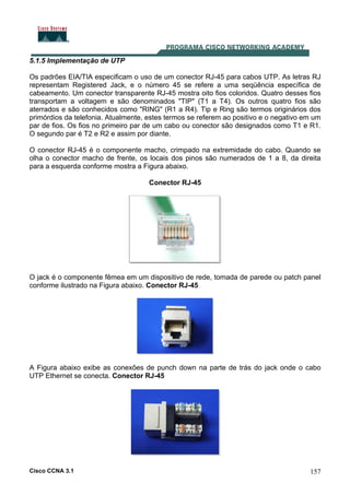 Cisco CCNA 3.1 157
5.1.5 Implementação de UTP
Os padrões EIA/TIA especificam o uso de um conector RJ-45 para cabos UTP. As letras RJ
representam Registered Jack, e o número 45 se refere a uma seqüência específica de
cabeamento. Um conector transparente RJ-45 mostra oito fios coloridos. Quatro desses fios
transportam a voltagem e são denominados "TIP" (T1 a T4). Os outros quatro fios são
aterrados e são conhecidos como "RING" (R1 a R4). Tip e Ring são termos originários dos
primórdios da telefonia. Atualmente, estes termos se referem ao positivo e o negativo em um
par de fios. Os fios no primeiro par de um cabo ou conector são designados como T1 e R1.
O segundo par é T2 e R2 e assim por diante.
O conector RJ-45 é o componente macho, crimpado na extremidade do cabo. Quando se
olha o conector macho de frente, os locais dos pinos são numerados de 1 a 8, da direita
para a esquerda conforme mostra a Figura abaixo.
Conector RJ-45
O jack é o componente fêmea em um dispositivo de rede, tomada de parede ou patch panel
conforme ilustrado na Figura abaixo. Conector RJ-45
A Figura abaixo exibe as conexões de punch down na parte de trás do jack onde o cabo
UTP Ethernet se conecta. Conector RJ-45
 