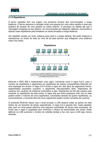 Cisco CCNA 3.1 161
5.1.6 Repetidores
O termo repetidor tem sua origem nos primeiros tempos das comunicações a longa
distância. O termo descreve a situação onde uma pessoa em uma colina repetia o sinal que
acabara de receber de uma pessoa na colina anterior. O processo se repetia até que a
mensagem chegasse ao seu destino. As comunicações por telégrafo, telefone, microondas e
ópticas usam repetidores para fortalecer os sinais enviados a longa distância.
Um repetidor recebe um sinal, restaura esse sinal e o passa adiante. Ele pode restaurar e
retemporizar os sinais de rede ao nível de bit para permitir que trafeguem uma distância
maior nos meios.
Repetidores
Ethernet e IEEE 802.3 implementam uma regra, conhecida como a regra 5-4-3, para o
número de repetidores e segmentos em backbones de acesso compartilhado Ethernet em
uma topologia em árvore. A regra 5-4-3 divide a regra em dois tipos de segmentos físicos:
segmentados populados (usuário), e segmentos não-populados (link). Segmentos de
usuários tem usuários de sistemas conectados a eles. Segmentos de link são usados para
conectar os repetidores da rede juntos. A regra dita que entre quaisquer dois nós na rede
podem existir o máximo de cinco segmentos, conectados através de quatro repetidores, ou
concentradores, e somente três dos cinco segmentos podem conter conexões de usuários.
O protocolo Ethernet requer que o sinal enviado a LAN alcance todas as partes da rede
dentro de um tamanho de tempo especificado. A regra 5-4-3 garante isto. Cada repetidor
pelo qual um sinal passa adiciona uma pequena quantidade de tempo para processar, de
modo que a regra é projetada para minimizar o tempo de transmissão dos sinais. Muita
latência na LAN aumenta o número de colisões tardias e faz com que a LAN seja menos
eficiente.
 