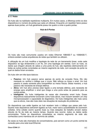 Cisco CCNA 3.1 162
5.1.7 Hubs
Os hubs são na realidade repetidores multiporta. Em muitos casos, a diferença entre os dois
dispositivos é o número de portas que cada um oferece. Enquanto um repetidor típico possui
apenas duas portas, um hub geralmente possui de quatro a vinte e quatro portas.
Hub de 8 Portas
Os hubs são mais comumente usados em redes Ethernet 10BASE-T ou 100BASE-T,
embora existam outras arquiteturas de redes que também os utilizam.
A utilização de um hub modifica a topologia da rede de um barramento linear, onde cada
dispositivo se liga diretamente a um fio, em uma topologia em estrela. Com os hubs, os
dados que chegam através de cabos a uma porta do hub, são repetidos eletricamente em
todas as outras portas conectadas ao mesmo segmento da rede, com exceção da porta na
qual os dados foram enviados.
Os hubs vêm em três tipos básicos:
• Passivo: Um hub passivo serve apenas de ponto de conexão física. Ele não
manipula ou verifica o tráfego que o cruza. Não reforça ou limpa o sinal. Um hub
passivo é usado somente para compartilhar os meios físicos. Desta maneira, o hub
passivo não necessita de energia elétrica.
• Ativo: Um hub ativo precisa estar ligado a uma tomada elétrica, pois necessita de
energia para amplificar o sinal que chega a uma porta antes de passá-lo para as
outras portas.
• Inteligente: Os hubs inteligentes às vezes são chamados smart hubs. Esses
dispositivos basicamente funcionam como hubs ativos, mas incluem também um chip
microprocessador e capacidade de diagnóstico. Os hubs inteligentes são mais caros
que os ativos, mas são mais úteis nas situações de resolução de problemas.
Os dispositivos que estão ligados ao hub recebem todo o tráfego que passa pelo hub.
Quanto mais dispositivos estiverem ligados ao hub, maior será a possibilidade de ocorrerem
colisões. Uma colisão ocorre quando duas ou mais estações de trabalho enviam dados
através do fio da rede ao mesmo tempo. Quando isso ocorrer, todos os dados serão
corrompidos. Todos os dispositivos conectados ao mesmo segmento de rede são
conhecidos como membros de um domínio de colisão.
Às vezes os hubs são chamados de concentradores, pois servem como um ponto central de
conexão para uma rede local Ethernet.
 