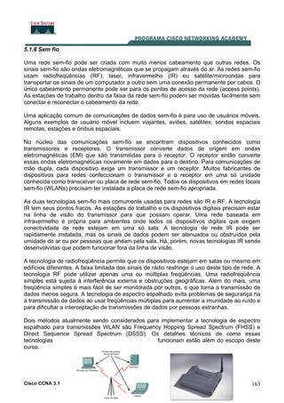 Cisco CCNA 3.1 163
5.1.8 Sem fio
Uma rede sem-fio pode ser criada com muito menos cabeamento que outras redes. Os
sinais sem-fio são ondas eletromagnéticas que se propagam através do ar. As redes sem-fio
usam radiofreqüências (RF), laser, infravermelho (IR) ou satélite/microondas para
transportar os sinais de um computador a outro sem uma conexão permanente por cabos. O
único cabeamento permanente pode ser para os pontos de acesso da rede (access points).
As estações de trabalho dentro da faixa da rede sem-fio podem ser movidas facilmente sem
conectar e reconectar o cabeamento da rede.
Uma aplicação comum de comunicações de dados sem-fio é para uso de usuários móveis.
Alguns exemplos de usuário móvel incluem viajantes, aviões, satélites, sondas espaciais
remotas, estações e ônibus espaciais.
No núcleo das comunicações sem-fio se encontram dispositivos conhecidos como
transmissores e receptores. O transmissor converte dados de origem em ondas
eletromagnéticas (EM) que são transmitidas para o receptor. O receptor então converte
essas ondas eletromagnéticas novamente em dados para o destino. Para comunicações de
mão dupla, cada dispositivo exige um transmissor e um receptor. Muitos fabricantes de
dispositivos para redes confeccionam o transmissor e o receptor em uma só unidade
conhecida como transceiver ou placa de rede sem-fio. Todos os dispositivos em redes locais
sem-fio (WLANs) precisam ter instalada a placa de rede sem-fio apropriada.
As duas tecnologias sem-fio mais comumente usadas para redes são IR e RF. A tecnologia
IR tem seus pontos fracos. As estações de trabalho e os dispositivos digitais precisam estar
na linha de visão do transmissor para que possam operar. Uma rede baseada em
infravermelho é própria para ambientes onde todos os dispositivos digitais que exigem
conectividade de rede estejam em uma só sala. A tecnologia de rede IR pode ser
rapidamente instalada, mas os sinais de dados podem ser atenuados ou obstruídos pela
umidade do ar ou por pessoas que andam pela sala. Há, porém, novas tecnologias IR sendo
desenvolvidas que podem funcionar fora da linha de visão.
A tecnologia de radiofreqüência permite que os dispositivos estejam em salas ou mesmo em
edifícios diferentes. A faixa limitada dos sinais de rádio restringe o uso deste tipo de rede. A
tecnologia RF pode utilizar apenas uma ou múltiplas freqüências. Uma radiofreqüência
simples está sujeita à interferência externa e obstruções geográficas. Além do mais, uma
freqüência simples é mais fácil de ser monitorada por outros, o que torna a transmissão de
dados menos segura. A tecnologia de espectro espalhado evita problemas de segurança na
a transmissão de dados ao usar freqüências múltiplas para aumentar a imunidade ao ruído e
para dificultar a interceptação de transmissões de dados por pessoas estranhas.
Dois métodos atualmente sendo considerados para implementar a tecnologia de espectro
espalhado para transmissões WLAN são Frequency Hopping Spread Spectrum (FHSS) e
Direct Sequence Spread Spectrum (DSSS). Os detalhes técnicos de como essas
tecnologias funcionam estão além do escopo deste
curso.
 