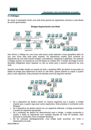 Cisco CCNA 3.1 164
5.1.9 Bridges
Às vezes é necessário dividir uma rede local grande em segmentos menores e mais fáceis
de serem gerenciados.
Bridges Segmentando uma Rede
Isso diminui o tráfego em uma única rede local e pode estender a área geográfica além do
que uma única rede local pode suportar. Os dispositivos usados para conectar os
segmentos de uma rede incluem bridges, comutadores, roteadores e gateways. Os switches
e bridges operam na camada de Link de Dados do modelo OSI. A função da bridge é tomar
decisões inteligentes sobre repassar ou não os sinais para o próximo segmento de uma
rede.
Quando uma bridge recebe um quadro da rede, o endereço MAC de destino é procurado na
tabela da bridge para determinar se deve ou não filtrar, passar adiante ou copiar o quadro
para o outro segmento. Este processo de decisão ocorre da seguinte maneira:
• Se o dispositivo de destino estiver no mesmo segmento que o quadro, a bridge
impede que o quadro siga para outros segmentos. Este processo é conhecido como
filtragem.
• Se o dispositivo de destino estiver em um segmento diferente, a bridge encaminhará
o quadro ao segmento apropriado.
• Se o endereço de destino for desconhecido para a bridge, a bridge encaminha o
quadro a todos os segmentos com exceção daquele de onde foi recebido. Este
processo é conhecido como inundação (flooding).
• Se for colocada estrategicamente, uma bridge pode aumentar em muito o
desempenho da rede.
 