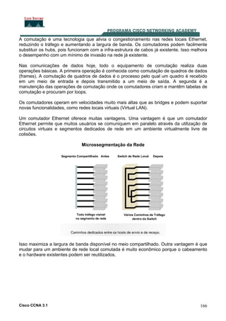 Cisco CCNA 3.1 166
A comutação é uma tecnologia que alivia o congestionamento nas redes locais Ethernet,
reduzindo o tráfego e aumentando a largura de banda. Os comutadores podem facilmente
substituir os hubs, pois funcionam com a infra-estrutura de cabos já existente. Isso melhora
o desempenho com um mínimo de invasão na rede já existente.
Nas comunicações de dados hoje, todo o equipamento de comutação realiza duas
operações básicas. A primeira operação é conhecida como comutação de quadros de dados
(frames). A comutação de quadros de dados é o processo pelo qual um quadro é recebido
em um meio de entrada e depois transmitido a um meio de saída. A segunda é a
manutenção das operações de comutação onde os comutadores criam e mantêm tabelas de
comutação e procuram por loops.
Os comutadores operam em velocidades muito mais altas que as bridges e podem suportar
novas funcionalidades, como redes locais virtuais (Virtual LAN).
Um comutador Ethernet oferece muitas vantagens. Uma vantagem é que um comutador
Ethernet permite que muitos usuários se comuniquem em paralelo através da utilização de
circuitos virtuais e segmentos dedicados de rede em um ambiente virtualmente livre de
colisões.
Microssegmentação da Rede
Isso maximiza a largura de banda disponível no meio compartilhado. Outra vantagem é que
mudar para um ambiente de rede local comutada é muito econômico porque o cabeamento
e o hardware existentes podem ser reutilizados.
 