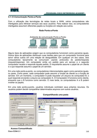 Cisco CCNA 3.1 168
5.1.12 Comunicação Ponto-a-Ponto
Com a utilização das tecnologias de redes locais e WAN, vários computadores são
interligados para oferecer serviços aos seus usuários. Para realizar isso, os computadores
interligados assumem diferentes papéis ou funções em relação aos outros.
Rede Ponto-a-Ponto
Alguns tipos de aplicações exigem que os computadores funcionem como parceiros iguais.
Outros tipos de aplicações distribuem suas tarefas para que um computador funcione para
servir vários outros em uma relação de desigualdade. Em qualquer um dos casos, dois
computadores tipicamente se comunicam usando protocolos de pedido/resposta
(request/response). Um computador emite um pedido para um serviço e o segundo
computador recebe e responde àquele pedido. O requisitante assume o papel de um cliente
e o que responde assume o papel de um servidor.
Em uma rede ponto-a-ponto, os computadores interconectados agem como parceiros iguais,
ou pares. Como pares, cada computador pode assumir a função de cliente ou a função de
servidor. Em um momento, o computador A pode requisitar um arquivo do computador B, o
qual responde enviando o arquivo ao computador A. O Computador A funciona como cliente,
enquanto que o B funciona como servidor. E mais tarde, os computadores A e B podem
inverter os papéis.
Em uma rede ponto-a-ponto, usuários individuais controlam seus próprios recursos. Os
usuários podem decidir compartilhar determinados arquivos com outros usuários.
Compartilhando uma pasta
Acesso Compartilhado
 