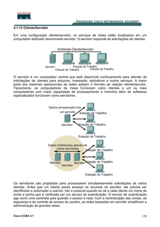 Cisco CCNA 3.1 170
5.1.13 Cliente/Servidor
Em uma configuração cliente/servidor, os serviços de redes estão localizados em um
computador dedicado denominado servidor. O servidor responde às solicitações de clientes.
O servidor é um computador central que está disponível continuamente para atender às
solicitações de clientes para arquivos, impressão, aplicativos e outros serviços. A maior
parte dos sistemas operacionais de redes adotam o formato de relação cliente/servidor.
Tipicamente, os computadores de mesa funcionam como clientes e um ou mais
computadores com maior capacidade de processamento e memória além de softwares
especializados funcionam como servidores.
Os servidores são projetados para processarem simultaneamente solicitações de vários
clientes. Antes que um cliente possa acessar os recursos do servidor, ele precisa ser
identificado e autorizado a usá-los. Isto é possível quando se dá a cada cliente um nome de
conta e senha que é verificada por um serviço de autenticação. O serviço de autenticação
age como uma sentinela para guardar o acesso à rede. Com a centralização das contas, da
segurança e do controle de acesso do usuário, as redes baseadas em servidor simplificam a
administração de grandes redes.
 