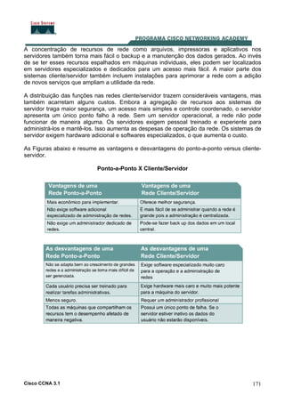 Cisco CCNA 3.1 171
A concentração de recursos de rede como arquivos, impressoras e aplicativos nos
servidores também torna mais fácil o backup e a manutenção dos dados gerados. Ao invés
de se ter esses recursos espalhados em máquinas individuais, eles podem ser localizados
em servidores especializados e dedicados para um acesso mais fácil. A maior parte dos
sistemas cliente/servidor também incluem instalações para aprimorar a rede com a adição
de novos serviços que ampliam a utilidade da rede.
A distribuição das funções nas redes cliente/servidor trazem consideráveis vantagens, mas
também acarretam alguns custos. Embora a agregação de recursos aos sistemas de
servidor traga maior segurança, um acesso mais simples e controle coordenado, o servidor
apresenta um único ponto falho à rede. Sem um servidor operacional, a rede não pode
funcionar de maneira alguma. Os servidores exigem pessoal treinado e experiente para
administrá-los e mantê-los. Isso aumenta as despesas de operação da rede. Os sistemas de
servidor exigem hardware adicional e softwares especializados, o que aumenta o custo.
As Figuras abaixo e resume as vantagens e desvantagens do ponto-a-ponto versus cliente-
servidor.
Ponto-a-Ponto X Cliente/Servidor
 