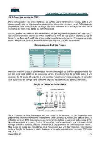 Cisco CCNA 3.1 173
5.2.2 Conexões seriais de WAN
Para comunicações de longa distância, as WANs usam transmissões seriais. Este é um
processo pelo qual os bits de dados são enviados através de um único canal. Este processo
proporciona uma comunicação de longa distância confiável e a utilização de uma faixa
específica de freqüência óptica ou eletromagnética.
As freqüências são medidas em termos de ciclos por segundo e expressas em Hertz (Hz).
Os sinais transmitidos através de linhas telefônicas a nível de voz usam 4 kilohertz (kHz). O
tamanho da faixa de freqüência é conhecido como largura de banda. Em cabeamento de
redes, a largura de banda é a medida de bits por segundo que são transmitidos.
Comparação de Padrões Físicos
Para um roteador Cisco, a conectividade física na instalação do cliente é proporcionada por
um dos dois tipos possíveis de conexões seriais. O primeiro tipo de conexão serial é um
conector de 60 pinos. O segundo é um conector ‘smart serial’ mais compacto. O conector
com o provedor de serviço varia conforme o tipo de equipamento de conexão fornecido.
Opção de Conexões Seriais WAN
Se a conexão for feita diretamente em um provedor de serviços, ou um dispositivo que
proporcione sinal de sincronismo (clock) como uma CSU/DSU (Chanel/Data Service Unit), o
roteador será um DTE (equipamento de terminal de dados) e usará um cabo serial DTE.
Normalmente este é o caso. Porém, há ocasiões onde é necessário que o roteador local
forneça o clock e, portanto, utilizará um cabo DCE (equipamento de comunicação de dados).
Nos testes de curso dos roteadores, será necessário que um dos roteadores conectados
tenha a função de fornecer o clock. Portanto, a conexão consistirá em um cabo DTE e de
um DCE.
 