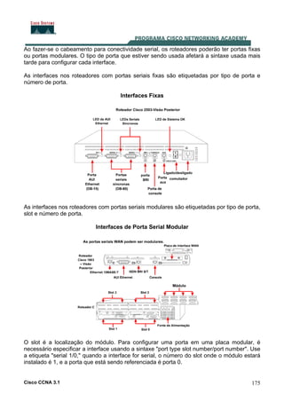 Cisco CCNA 3.1 175
Ao fazer-se o cabeamento para conectividade serial, os roteadores poderão ter portas fixas
ou portas modulares. O tipo de porta que estiver sendo usada afetará a sintaxe usada mais
tarde para configurar cada interface.
As interfaces nos roteadores com portas seriais fixas são etiquetadas por tipo de porta e
número de porta.
Interfaces Fixas
As interfaces nos roteadores com portas seriais modulares são etiquetadas por tipo de porta,
slot e número de porta.
Interfaces de Porta Serial Modular
O slot é a localização do módulo. Para configurar uma porta em uma placa modular, é
necessário especificar a interface usando a sintaxe "port type slot number/port number". Use
a etiqueta "serial 1/0," quando a interface for serial, o número do slot onde o módulo estará
instalado é 1, e a porta que está sendo referenciada é porta 0.
 