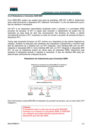 Cisco CCNA 3.1 176
5.2.4 Roteadores e Conexões ISDN BRI
Com ISDN BRI, podem ser usados dois tipos de interfaces, BRI S/T e BRI U. Determinar
quem está fornecendo o dispositivo NT1 (Network Termination 1) a fim de determinar qual o
tipo de interface é necessária.
Um NT1 é um dispositivo intermediário localizado entre o roteador e o comutador ISDN
provedor de serviços. O NT1 é usado para conectar o cabeamento de quatro fios do
assinante ao loop local de dois fios convencional. Na América do Norte, o cliente
normalmente fornece o NT1, enquanto no resto do mundo o provedor de serviços fornece o
dispositivo NT1.
Talvez seja necessário fornecer um NT1 externo se o dispositivo já não estiver integrado ao
roteador. Analisar as etiquetas das interfaces dos roteadores é geralmente a maneira mais
fácil de determinar se o roteador tem um NT1 integrado. Uma interface BRI com um NT1
integrado é etiquetada BRI U. Uma interface BRI sem um NT1 integrado é etiquetada BRI
S/T. Já que os roteadores podem ter vários tipos de interfaces ISDN, determinar qual
interface é necessária quando o roteador é comprado. O tipo da interface BRI pode ser
determinado verificando-se a etiqueta da porta.
Roteadores de Cabeamento para Conexões ISDN
Para interconectar a porta ISDN BRI ao dispositivo do provedor de serviços, use um cabo direto UTP
Categoria 5.
CUIDADO:
É importante inserir o cabo que sai da porta ISDN BRI
somente a um conector ou comutador ISDN. O ISDN BRI
usa voltagens que podem danificar gravemente os
dispositivos que não são ISDN.
 