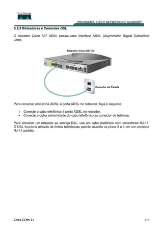 Cisco CCNA 3.1 177
5.2.5 Roteadores e Conexões DSL
O roteador Cisco 827 ADSL possui uma interface ADSL (Asymmetric Digital Subscriber
Line).
Para conectar uma linha ADSL à porta ADSL no roteador, faça o seguinte:
• Conecte o cabo telefônico à porta ADSL no roteador.
• Conecte a outra extremidade do cabo telefônico ao conector de telefone.
Para conectar um roteador ao serviço DSL, use um cabo telefônico com conectores RJ-11.
O DSL funciona através de linhas telefônicas padrão usando os pinos 3 e 4 em um conector
RJ-11 padrão.
 