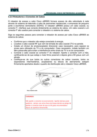 Cisco CCNA 3.1 178
5.2.6 Roteadores e Conexões de Cabos
O roteador de acesso a cabo Cisco uBR905 fornece acesso de alta velocidade à rede
através do sistema de televisão a cabo de assinantes residenciais, e empresas de pequeno
porte e escritórios domiciliares (SOHO). O roteador uBR905 possui um cabo coaxial, ou
conector F, interface que conecta diretamente ao sistema de cabos. Um cabo coaxial e um
conector F são usados para conectar o roteador e o sistema de cabos.
Siga os seguintes passos para conectar o roteador de acesso por cabo Cisco uBR905 ao
sistema de cabos:
• Confirme que o roteador não esteja conectado à energia.
• Localize o cabo coaxial RF que vem da tomada de cabo coaxial (TV) na parede.
• Instale um divisor de sinais/acoplador direcional, caso necessário, para separar os
sinais para utilização da TV e do computador. Caso necessário, instale também um
filtro passa-alta para evitar a interferência entre sinais da TV e os do computador.
• Conecte o cabo coaxial ao conector F do roteador. Aperte o conector com a mão,
certificando-se de que esteja o mais firme possível e depois gire-o 60 graus com um
alicate.
• Certifique-se de que todos os outros conectores de cabos coaxiais, todos os
separadores intermediários, acopladores ou blocos de aterramento estejam
firmemente apertados desde o quadro de distribuição até o roteador Cisco uBR905.
 