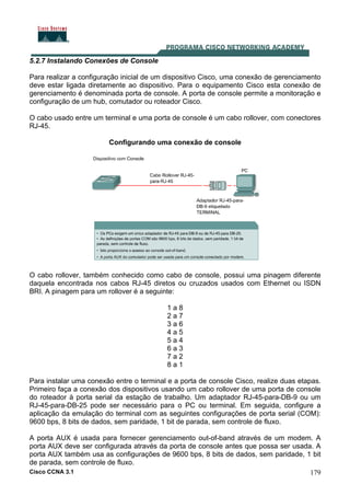 Cisco CCNA 3.1 179
5.2.7 Instalando Conexões de Console
Para realizar a configuração inicial de um dispositivo Cisco, uma conexão de gerenciamento
deve estar ligada diretamente ao dispositivo. Para o equipamento Cisco esta conexão de
gerenciamento é denominada porta de console. A porta de console permite a monitoração e
configuração de um hub, comutador ou roteador Cisco.
O cabo usado entre um terminal e uma porta de console é um cabo rollover, com conectores
RJ-45.
Configurando uma conexão de console
O cabo rollover, também conhecido como cabo de console, possui uma pinagem diferente
daquela encontrada nos cabos RJ-45 diretos ou cruzados usados com Ethernet ou ISDN
BRI. A pinagem para um rollover é a seguinte:
1 a 8
2 a 7
3 a 6
4 a 5
5 a 4
6 a 3
7 a 2
8 a 1
Para instalar uma conexão entre o terminal e a porta de console Cisco, realize duas etapas.
Primeiro faça a conexão dos dispositivos usando um cabo rollover de uma porta de console
do roteador à porta serial da estação de trabalho. Um adaptador RJ-45-para-DB-9 ou um
RJ-45-para-DB-25 pode ser necessário para o PC ou terminal. Em seguida, configure a
aplicação da emulação do terminal com as seguintes configurações de porta serial (COM):
9600 bps, 8 bits de dados, sem paridade, 1 bit de parada, sem controle de fluxo.
A porta AUX é usada para fornecer gerenciamento out-of-band através de um modem. A
porta AUX deve ser configurada através da porta de console antes que possa ser usada. A
porta AUX também usa as configurações de 9600 bps, 8 bits de dados, sem paridade, 1 bit
de parada, sem controle de fluxo.
 