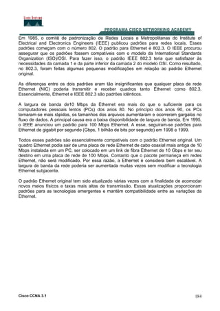 Cisco CCNA 3.1 184
Em 1985, o comitê de padronização de Redes Locais e Metropolitanas do Institute of
Electrical and Electronics Engineers (IEEE) publicou padrões para redes locais. Esses
padrões começam com o número 802. O padrão para Ethernet é 802.3. O IEEE procurou
assegurar que os padrões fossem compatíveis com o modelo da International Standards
Organization (ISO)/OSI. Para fazer isso, o padrão IEEE 802.3 teria que satisfazer às
necessidades da camada 1 e da parte inferior da camada 2 do modelo OSI. Como resultado,
no 802.3, foram feitas algumas pequenas modificações em relação ao padrão Ethernet
original.
As diferenças entre os dois padrões eram tão insignificantes que qualquer placa de rede
Ethernet (NIC) poderia transmitir e receber quadros tanto Ethernet como 802.3.
Essencialmente, Ethernet e IEEE 802.3 são padrões idênticos.
A largura de banda de10 Mbps da Ethernet era mais do que o suficiente para os
computadores pessoais lentos (PCs) dos anos 80. No princípio dos anos 90, os PCs
tornaram-se mais rápidos, os tamanhos dos arquivos aumentaram e ocorreram gargalos no
fluxo de dados. A principal causa era a baixa disponibilidade de largura de banda. Em 1995,
o IEEE anunciou um padrão para 100 Mbps Ethernet. A esse, seguiram-se padrões para
Ethernet de gigabit por segundo (Gbps, 1 bilhão de bits por segundo) em 1998 e 1999.
Todos esses padrões são essencialmente compatíveis com o padrão Ethernet original. Um
quadro Ethernet podia sair de uma placa de rede Ethernet de cabo coaxial mais antiga de 10
Mbps instalada em um PC, ser colocado em um link de fibra Ethernet de 10 Gbps e ter seu
destino em uma placa de rede de 100 Mbps. Contanto que o pacote permaneça em redes
Ethernet, não será modificado. Por essa razão, a Ethernet é considera bem escalável. A
largura de banda da rede poderia ser aumentada muitas vezes sem modificar a tecnologia
Ethernet subjacente.
O padrão Ethernet original tem sido atualizado várias vezes com a finalidade de acomodar
novos meios físicos e taxas mais altas de transmissão. Essas atualizações proporcionam
padrões para as tecnologias emergentes e mantêm compatibilidade entre as variações da
Ethernet.
 