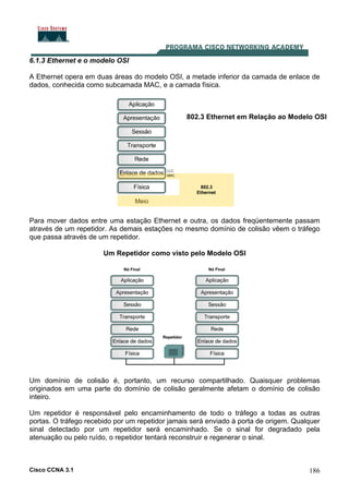 Cisco CCNA 3.1 186
6.1.3 Ethernet e o modelo OSI
A Ethernet opera em duas áreas do modelo OSI, a metade inferior da camada de enlace de
dados, conhecida como subcamada MAC, e a camada física.
802.3 Ethernet em Relação ao Modelo OSI
Para mover dados entre uma estação Ethernet e outra, os dados freqüentemente passam
através de um repetidor. As demais estações no mesmo domínio de colisão vêem o tráfego
que passa através de um repetidor.
Um Repetidor como visto pelo Modelo OSI
Um domínio de colisão é, portanto, um recurso compartilhado. Quaisquer problemas
originados em uma parte do domínio de colisão geralmente afetam o domínio de colisão
inteiro.
Um repetidor é responsável pelo encaminhamento de todo o tráfego a todas as outras
portas. O tráfego recebido por um repetidor jamais será enviado à porta de origem. Qualquer
sinal detectado por um repetidor será encaminhado. Se o sinal for degradado pela
atenuação ou pelo ruído, o repetidor tentará reconstruir e regenerar o sinal.
 