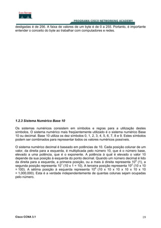 Cisco CCNA 3.1 19
desligadas é de 256. A faixa de valores de um byte é de 0 a 255. Portanto, é importante
entender o conceito do byte ao trabalhar com computadores e redes.
1.2.3 Sistema Numérico Base 10
Os sistemas numéricos consistem em símbolos e regras para a utilização destes
símbolos. O sistema numérico mais freqüentemente utilizado é o sistema numérico Base
10 ou decimal. Base 10 utiliza os dez símbolos 0, 1, 2, 3, 4, 5, 6, 7, 8 e 9. Estes símbolos
podem ser combinados para representar todos os valores numéricos possíveis.
O sistema numérico decimal é baseado em potências de 10. Cada posição colunar de um
valor, da direita para a esquerda, é multiplicada pelo número 10, que é o número base,
elevado a uma potência, que é o exponente. A potência à qual é elevado o valor 10
depende da sua posição à esquerda do ponto decimal. Quando um número decimal é lido
da direita para a esquerda, a primeira posição, ou a mais à direita representa 100
(1), a
segunda posição representa 101
(10 x 1 = 10). A terceira posição representa 102
(10 x 10
= 100). A sétima posição à esquerda representa 106
(10 x 10 x 10 x 10 x 10 x 10
= 1,000,000). Esta é a verdade independentemente de quantas colunas sejam ocupadas
pelo número.
 