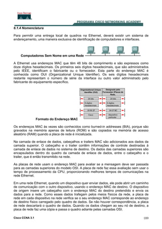 Cisco CCNA 3.1 189
6.1.4 Nomenclatura
Para permitir uma entrega local de quadros na Ethernet, deverá existir um sistema de
endereçamento, uma maneira exclusiva de identificação de computadores e interfaces.
Computadores Sem Nome em uma Rede
A Ethernet usa endereços MAC que têm 48 bits de comprimento e são expressos como
doze dígitos hexadecimais. Os primeiros seis dígitos hexadecimais, que são administrados
pelo IEEE, identificam o fabricante ou o fornecedor. Esta parte do endereço MAC é
conhecida como OUI (Organizational Unique Identifier). Os seis dígitos hexadecimais
restante representam o número de série da interface ou outro valor administrado pelo
fabricante do equipamento específico.
Formato do Endereço MAC
Os endereços MAC às vezes são conhecidos como burned-in addresses (BIA), porque são
gravados na memória apenas de leitura (ROM) e são copiados na memória de acesso
aleatório (RAM) quando a placa de rede é inicializada.
Na camada de enlace de dados, cabeçalhos e trailers MAC são adicionados aos dados da
camada superior. O cabeçalho e o trailer contêm informações de controle destinadas à
camada de enlace de dados no sistema de destino. Os dados das camadas superiores são
encapsulados dentro do quadro da camada de enlace de dados, entre o cabeçalho e o
trailer, que é então transmitido na rede.
As placas de rede usam o endereço MAC para avaliar se a mensagem deve ser passada
para as camadas superiores do modelo OSI. A placa de rede faz essa avaliação sem usar o
tempo de processamento da CPU, proporcionando melhores tempos de comunicações na
rede Ethernet.
Em uma rede Ethernet, quando um dispositivo quer enviar dados, ele pode abrir um caminho
de comunicação com o outro dispositivo, usando o endereço MAC de destino. O dispositivo
de origem insere um cabeçalho com o endereço MAC do destino pretendido e envia os
dados para a rede. Como esses dados trafegam pelos meios físicos da rede, a placa de
rede em cada dispositivo na rede verifica se o seu endereço MAC corresponde ao endereço
de destino físico carregado pelo quadro de dados. Se não houver correspondência, a placa
de rede descartará o quadro de dados. Quando os dados chegam ao seu nó de destino, a
placa de rede faz uma cópia e passa o quadro adiante pelas camadas OSI.
 