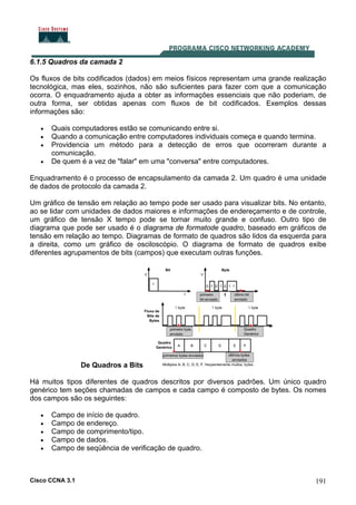 Cisco CCNA 3.1 191
6.1.5 Quadros da camada 2
Os fluxos de bits codificados (dados) em meios físicos representam uma grande realização
tecnológica, mas eles, sozinhos, não são suficientes para fazer com que a comunicação
ocorra. O enquadramento ajuda a obter as informações essenciais que não poderiam, de
outra forma, ser obtidas apenas com fluxos de bit codificados. Exemplos dessas
informações são:
• Quais computadores estão se comunicando entre si.
• Quando a comunicação entre computadores individuais começa e quando termina.
• Providencia um método para a detecção de erros que ocorreram durante a
comunicação.
• De quem é a vez de "falar" em uma "conversa" entre computadores.
Enquadramento é o processo de encapsulamento da camada 2. Um quadro é uma unidade
de dados de protocolo da camada 2.
Um gráfico de tensão em relação ao tempo pode ser usado para visualizar bits. No entanto,
ao se lidar com unidades de dados maiores e informações de endereçamento e de controle,
um gráfico de tensão X tempo pode se tornar muito grande e confuso. Outro tipo de
diagrama que pode ser usado é o diagrama de formatode quadro, baseado em gráficos de
tensão em relação ao tempo. Diagramas de formato de quadros são lidos da esquerda para
a direita, como um gráfico de osciloscópio. O diagrama de formato de quadros exibe
diferentes agrupamentos de bits (campos) que executam outras funções.
De Quadros a Bits
Há muitos tipos diferentes de quadros descritos por diversos padrões. Um único quadro
genérico tem seções chamadas de campos e cada campo é composto de bytes. Os nomes
dos campos são os seguintes:
• Campo de início de quadro.
• Campo de endereço.
• Campo de comprimento/tipo.
• Campo de dados.
• Campo de seqüência de verificação de quadro.
 