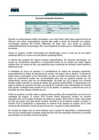 Cisco CCNA 3.1 192
Formato de Quadro Genérico
Quando os computadores estão conectados a um meio físico, deve haver alguma forma de
informar aos outros computadores quando eles estão a ponto de transmitir um quadro.
Tecnologias diversas têm formas diferentes de fazer isso, mas todos os quadros,
independentemente da tecnologia, têm uma seqüência de bytes para a sinalização do início
de quadro.
Todos os quadros contêm informações de identificação, como o nome do nó de origem
(endereço MAC) e o nome do nó de destino (endereço MAC).
A maioria dos quadros tem alguns campos especializados. Em algumas tecnologias, um
campo de comprimento especifica o comprimento exato de um quadro em bytes. Alguns
quadros têm um campo de tipo, que especifica que o protocolo da camada 3 está fazendo o
pedido de envio.
A finalidade do envio de quadros é a transferência de dados de camadas superiores,
essencialmente os dados de aplicativos do usuário, da origem para o destino. O pacote de
dados inclui a mensagem a ser transmitida, ou seja, os dados do aplicativo do usuário. Os
bytes de enchimento podem ser acrescentados para que os quadros possam ter um
comprimento mínimo para fins de temporização. Os bytes do LLC (Logical Link Control)
também estão incluídos no campo de dados nos quadros padrão IEEE. A subcamadas LLC
pega os dados do protocolo de rede, um pacote IP e adiciona mais informações de controle
para ajudar a entregar esse pacote IP ao nó de destino. A camada 2 comunica-se com as
camadas de nível superior através do LLC.
Todos os quadros e os bits, bytes e campos neles contidos, são susceptíveis a erros de uma
variedade de origens. O campo FCS (Frame Check Sequence) contém um número
calculado pelo nó de origem baseado nos dados do quadro. Esse FCS é, então, adicionado
ao final do quadro que está sendo enviado. Quando o nó de destino recebe o quadro, o
número FCS é recalculado e comparado ao número FCS incluído no quadro. Se os dois
números são diferentes, conclui-se que há um erro, o quadro é então descartado.
Em função da origem não ter como detectar que o quadro foi descartado, a retransmissão
tem que ser iniciada pelas camadas superiores por meio de protocolos orientados a conexão
que provêem um controle no fluxo de dados.
 