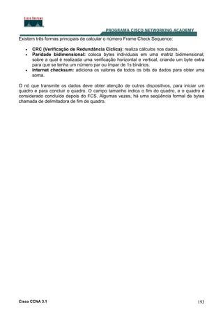 Cisco CCNA 3.1 193
Existem três formas principais de calcular o número Frame Check Sequence:
• CRC (Verificação de Redundância Cíclica): realiza cálculos nos dados.
• Paridade bidimensional: coloca bytes individuais em uma matriz bidimensional,
sobre a qual é realizada uma verificação horizontal e vertical, criando um byte extra
para que se tenha um número par ou ímpar de 1s binários.
• Internet checksum: adiciona os valores de todos os bits de dados para obter uma
soma.
O nó que transmite os dados deve obter atenção de outros dispositivos, para iniciar um
quadro e para concluir o quadro. O campo tamanho indica o fim do quadro, e o quadro é
considerado concluído depois do FCS. Algumas vezes, há uma seqüência formal de bytes
chamada de delimitadora de fim de quadro.
 