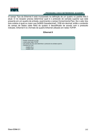 Cisco CCNA 3.1 195
O campo Tipo da Ethernet II está incorporado na definição de um quadro no padrão 802.3
atual. O nó receptor precisa determinar qual é o protocolo de camada superior que está
presente em um quadro de entrada, examinando o campo Comprimento/Tipo. Se o valor dos
dois octetos é igual ou maior que 0x0600 (hexadecimal), 1536 em decimal, então o conteúdo
do campo de dados (data field) do quadro é decodificado de acordo com o protocolo
indicado. Ethernet II é o formato de quadro Ethernet utilizado em redes TCP/IP.
Ethernet II
 