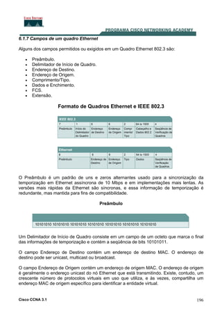 Cisco CCNA 3.1 196
6.1.7 Campos de um quadro Ethernet
Alguns dos campos permitidos ou exigidos em um Quadro Ethernet 802.3 são:
• Preâmbulo.
• Delimitador de Início de Quadro.
• Endereço de Destino.
• Endereço de Origem.
• Comprimento/Tipo.
• Dados e Enchimento.
• FCS.
• Extensão.
Formato de Quadros Ethernet e IEEE 802.3
O Preâmbulo é um padrão de uns e zeros alternantes usado para a sincronização da
temporização em Ethernet assíncrona de 10 Mbps e em implementações mais lentas. As
versões mais rápidas da Ethernet são síncronas, e essa informação de temporização é
redundante, mas mantida para fins de compatibilidade.
Preâmbulo
Um Delimitador de Início de Quadro consiste em um campo de um octeto que marca o final
das informações de temporização e contém a seqüência de bits 10101011.
O campo Endereço de Destino contém um endereço de destino MAC. O endereço de
destino pode ser unicast, multicast ou broadcast.
O campo Endereço de Origem contém um endereço de origem MAC. O endereço de origem
é geralmente o endereço unicast do nó Ethernet que está transmitindo. Existe, contudo, um
crescente número de protocolos virtuais em uso que utiliza, e às vezes, compartilha um
endereço MAC de origem específico para identificar a entidade virtual.
 