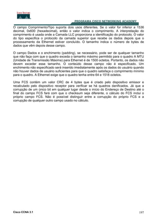 Cisco CCNA 3.1 197
O campo Comprimento/Tipo suporta dois usos diferentes. Se o valor for inferior a 1536
decimal, 0x600 (hexadecimal), então o valor indica o comprimento. A interpretação do
comprimento é usada onde a Camada LLC proporciona a identificação do protocolo. O valor
do tipo especifica o protocolo da camada superior que recebe os dados depois que o
processamento da Ethernet estiver concluído. O tamanho indica o número de bytes de
dados que vêm depois desse campo.
O campo Dados e o enchimento (padding), se necessário, pode ser de qualquer tamanho
que não faça com que o quadro exceda o tamanho máximo permitido para o quadro A MTU
(Unidade de Transmissão Máxima) para Ethernet é de 1500 octetos. Portanto, os dados não
devem exceder esse tamanho. O conteúdo desse campo não é especificado. Um
enchimento não especificado será inserido imediatamente após os dados do usuário quando
não houver dados de usuário suficientes para que o quadro satisfaça o comprimento mínimo
para o quadro. A Ethernet exige que o quadro tenha entre 64 e 1518 octetos.
Uma FCS contém um valor CRC de 4 bytes que é criado pelo dispositivo emissor e
recalculado pelo dispositivo receptor para verificar se há quadros danificados. Já que a
corrupção de um único bit em qualquer lugar desde o início do Endereço de Destino até o
final do campo FCS fará com que o checksum seja diferente, o cálculo do FCS inclui o
próprio campo FCS. Não é possível distinguir entre a corrupção do próprio FCS e a
corrupção de qualquer outro campo usado no cálculo.
 