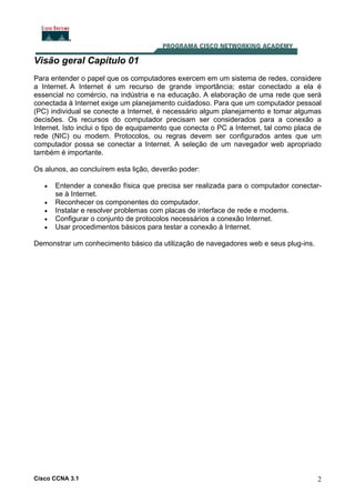 Cisco CCNA 3.1 2
Visão geral Capítulo 01
Para entender o papel que os computadores exercem em um sistema de redes, considere
a Internet. A Internet é um recurso de grande importância; estar conectado a ela é
essencial no comércio, na indústria e na educação. A elaboração de uma rede que será
conectada à Internet exige um planejamento cuidadoso. Para que um computador pessoal
(PC) individual se conecte a Internet, é necessário algum planejamento e tomar algumas
decisões. Os recursos do computador precisam ser considerados para a conexão a
Internet. Isto inclui o tipo de equipamento que conecta o PC a Internet, tal como placa de
rede (NIC) ou modem. Protocolos, ou regras devem ser configurados antes que um
computador possa se conectar a Internet. A seleção de um navegador web apropriado
também é importante.
Os alunos, ao concluírem esta lição, deverão poder:
• Entender a conexão física que precisa ser realizada para o computador conectar-
se à Internet.
• Reconhecer os componentes do computador.
• Instalar e resolver problemas com placas de interface de rede e modems.
• Configurar o conjunto de protocolos necessários a conexão Internet.
• Usar procedimentos básicos para testar a conexão à Internet.
Demonstrar um conhecimento básico da utilização de navegadores web e seus plug-ins.
 
