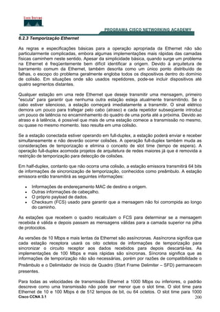 Cisco CCNA 3.1 200
6.2.3 Temporização Ethernet
As regras e especificações básicas para a operação apropriada da Ethernet não são
particularmente complicadas, embora algumas implementações mais rápidas das camadas
físicas caminhem neste sentido. Apesar da simplicidade básica, quando surge um problema
na Ethernet é freqüentemente bem difícil identificar a origem. Devido à arquitetura de
barramento comum da Ethernet, também descrita como um único ponto distribuído de
falhas, o escopo do problema geralmente engloba todos os dispositivos dentro do domínio
de colisão. Em situações onde são usados repetidores, pode-se incluir dispositivos até
quatro segmentos distantes.
Qualquer estação em uma rede Ethernet que deseje transmitir uma mensagem, primeiro
"escuta" para garantir que nenhuma outra estação esteja atualmente transmitindo. Se o
cabo estiver silencioso, a estação começará imediatamente a transmitir. O sinal elétrico
demora um pouco para trafegar pelo cabo (atraso) e cada repetidor subseqüente introduz
um pouco de latência no encaminhamento do quadro de uma porta até a próxima. Devido ao
atraso e à latência, é possível que mais de uma estação comece a transmissão no mesmo,
ou quase no mesmo momento. Isso resulta em uma colisão.
Se a estação conectada estiver operando em full-duplex, a estação poderá enviar e receber
simultaneamente e não deverão ocorrer colisões. A operação full-duplex também muda as
considerações de temporização e elimina o conceito de slot time (tempo de espera). A
operação full-duplex acomoda projetos de arquitetura de redes maiores já que é removida a
restrição de temporização para detecção de colisões.
Em half-duplex, contanto que não ocorra uma colisão, a estação emissora transmitirá 64 bits
de informações de sincronização de temporização, conhecidos como preâmbulo. A estação
emissora então transmitirá as seguintes informações:
• Informações de endereçamento MAC de destino e origem.
• Outras informações de cabeçalho.
• O próprio payload de dados.
• Checksum (FCS) usado para garantir que a mensagem não foi corrompida ao longo
do caminho.
As estações que recebem o quadro recalculam o FCS para determinar se a mensagem
recebida é válida e depois passam as mensagens válidas para a camada superior na pilha
de protocolos.
As versões de 10 Mbps e mais lentas da Ethernet são assíncronas. Assíncrona significa que
cada estação receptora usará os oito octetos de informações de temporização para
sincronizar o circuito receptor aos dados recebidos para depois descartá-las. As
implementações de 100 Mbps e mais rápidas são síncronas. Síncrona significa que as
informações de temporização não são necessárias, porém por razões de compatibilidade o
Preâmbulo e o Delimitador de Inicio de Quadro (Start Frame Delimiter – SFD) permanecem
presentes.
Para todas as velocidades de transmissão Ethernet a 1000 Mbps ou inferiores, o padrão
descreve como uma transmissão não pode ser menor que o slot time. O slot time para
Ethernet de 10 e 100 Mbps é de 512 tempos de bit, ou 64 octetos. O slot time para 1000
 