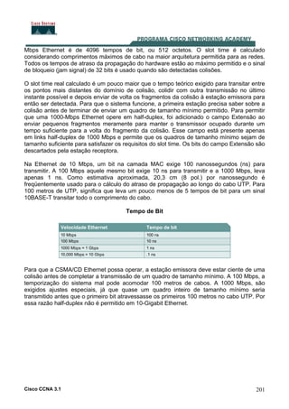 Cisco CCNA 3.1 201
Mbps Ethernet é de 4096 tempos de bit, ou 512 octetos. O slot time é calculado
considerando comprimentos máximos de cabo na maior arquitetura permitida para as redes.
Todos os tempos de atraso da propagação do hardware estão ao máximo permitido e o sinal
de bloqueio (jam signal) de 32 bits é usado quando são detectadas colisões.
O slot time real calculado é um pouco maior que o tempo teórico exigido para transitar entre
os pontos mais distantes do domínio de colisão, colidir com outra transmissão no último
instante possível e depois enviar de volta os fragmentos da colisão à estação emissora para
então ser detectada. Para que o sistema funcione, a primeira estação precisa saber sobre a
colisão antes de terminar de enviar um quadro de tamanho mínimo permitido. Para permitir
que uma 1000-Mbps Ethernet opere em half-duplex, foi adicionado o campo Extensão ao
enviar pequenos fragmentos meramente para manter o transmissor ocupado durante um
tempo suficiente para a volta do fragmento da colisão. Esse campo está presente apenas
em links half-duplex de 1000 Mbps e permite que os quadros de tamanho mínimo sejam de
tamanho suficiente para satisfazer os requisitos do slot time. Os bits do campo Extensão são
descartados pela estação receptora.
Na Ethernet de 10 Mbps, um bit na camada MAC exige 100 nanossegundos (ns) para
transmitir. A 100 Mbps aquele mesmo bit exige 10 ns para transmitir e a 1000 Mbps, leva
apenas 1 ns. Como estimativa aproximada, 20,3 cm (8 pol.) por nanossegundo é
freqüentemente usado para o cálculo do atraso de propagação ao longo do cabo UTP. Para
100 metros de UTP, significa que leva um pouco menos de 5 tempos de bit para um sinal
10BASE-T transitar todo o comprimento do cabo.
Tempo de Bit
Para que a CSMA/CD Ethernet possa operar, a estação emissora deve estar ciente de uma
colisão antes de completar a transmissão de um quadro de tamanho mínimo. A 100 Mbps, a
temporização do sistema mal pode acomodar 100 metros de cabos. A 1000 Mbps, são
exigidos ajustes especiais, já que quase um quadro inteiro de tamanho mínimo seria
transmitido antes que o primeiro bit atravessasse os primeiros 100 metros no cabo UTP. Por
essa razão half-duplex não é permitido em 10-Gigabit Ethernet.
 