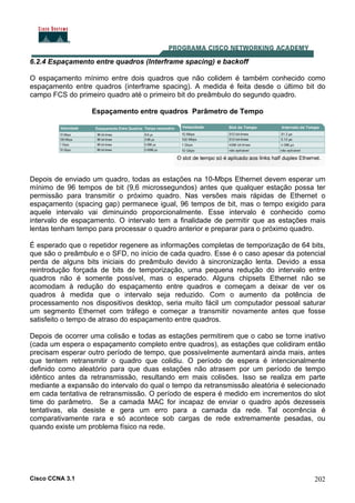 Cisco CCNA 3.1 202
6.2.4 Espaçamento entre quadros (Interframe spacing) e backoff
O espaçamento mínimo entre dois quadros que não colidem é também conhecido como
espaçamento entre quadros (interframe spacing). A medida é feita desde o último bit do
campo FCS do primeiro quadro até o primeiro bit do preâmbulo do segundo quadro.
Espaçamento entre quadros Parâmetro de Tempo
Depois de enviado um quadro, todas as estações na 10-Mbps Ethernet devem esperar um
mínimo de 96 tempos de bit (9,6 microssegundos) antes que qualquer estação possa ter
permissão para transmitir o próximo quadro. Nas versões mais rápidas de Ethernet o
espaçamento (spacing gap) permanece igual, 96 tempos de bit, mas o tempo exigido para
aquele intervalo vai diminuindo proporcionalmente. Esse intervalo é conhecido como
intervalo de espaçamento. O intervalo tem a finalidade de permitir que as estações mais
lentas tenham tempo para processar o quadro anterior e preparar para o próximo quadro.
É esperado que o repetidor regenere as informações completas de temporização de 64 bits,
que são o preâmbulo e o SFD, no início de cada quadro. Esse é o caso apesar da potencial
perda de alguns bits iniciais do preâmbulo devido à sincronização lenta. Devido a essa
reintrodução forçada de bits de temporização, uma pequena redução do intervalo entre
quadros não é somente possível, mas o esperado. Alguns chipsets Ethernet não se
acomodam à redução do espaçamento entre quadros e começam a deixar de ver os
quadros à medida que o intervalo seja reduzido. Com o aumento da potência de
processamento nos dispositivos desktop, seria muito fácil um computador pessoal saturar
um segmento Ethernet com tráfego e começar a transmitir novamente antes que fosse
satisfeito o tempo de atraso do espaçamento entre quadros.
Depois de ocorrer uma colisão e todas as estações permitirem que o cabo se torne inativo
(cada um espera o espaçamento completo entre quadros), as estações que colidiram então
precisam esperar outro período de tempo, que possivelmente aumentará ainda mais, antes
que tentem retransmitir o quadro que colidiu. O período de espera é intencionalmente
definido como aleatório para que duas estações não atrasem por um período de tempo
idêntico antes da retransmissão, resultando em mais colisões. Isso se realiza em parte
mediante a expansão do intervalo do qual o tempo da retransmissão aleatória é selecionado
em cada tentativa de retransmissão. O período de espera é medido em incrementos do slot
time do parâmetro. Se a camada MAC for incapaz de enviar o quadro após dezesseis
tentativas, ela desiste e gera um erro para a camada da rede. Tal ocorrência é
comparativamente rara e só acontece sob cargas de rede extremamente pesadas, ou
quando existe um problema físico na rede.
 