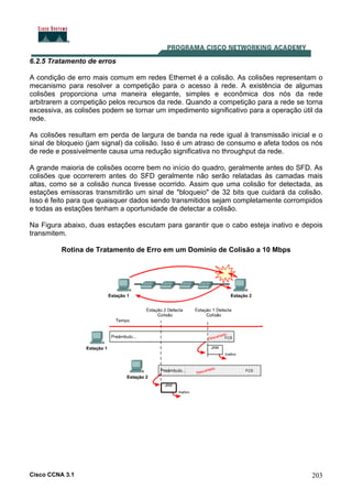 Cisco CCNA 3.1 203
6.2.5 Tratamento de erros
A condição de erro mais comum em redes Ethernet é a colisão. As colisões representam o
mecanismo para resolver a competição para o acesso à rede. A existência de algumas
colisões proporciona uma maneira elegante, simples e econômica dos nós da rede
arbitrarem a competição pelos recursos da rede. Quando a competição para a rede se torna
excessiva, as colisões podem se tornar um impedimento significativo para a operação útil da
rede.
As colisões resultam em perda de largura de banda na rede igual à transmissão inicial e o
sinal de bloqueio (jam signal) da colisão. Isso é um atraso de consumo e afeta todos os nós
de rede e possivelmente causa uma redução significativa no throughput da rede.
A grande maioria de colisões ocorre bem no início do quadro, geralmente antes do SFD. As
colisões que ocorrerem antes do SFD geralmente não serão relatadas às camadas mais
altas, como se a colisão nunca tivesse ocorrido. Assim que uma colisão for detectada, as
estações emissoras transmitirão um sinal de "bloqueio" de 32 bits que cuidará da colisão.
Isso é feito para que quaisquer dados sendo transmitidos sejam completamente corrompidos
e todas as estações tenham a oportunidade de detectar a colisão.
Na Figura abaixo, duas estações escutam para garantir que o cabo esteja inativo e depois
transmitem.
Rotina de Tratamento de Erro em um Domínio de Colisão a 10 Mbps
 