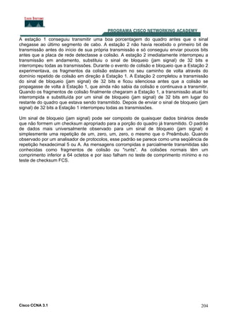 Cisco CCNA 3.1 204
A estação 1 conseguiu transmitir uma boa porcentagem do quadro antes que o sinal
chegasse ao último segmento de cabo. A estação 2 não havia recebido o primeiro bit de
transmissão antes do início de sua própria transmissão e só conseguiu enviar poucos bits
antes que a placa de rede detectasse a colisão. A estação 2 imediatamente interrompeu a
transmissão em andamento, substituiu o sinal de bloqueio (jam signal) de 32 bits e
interrompeu todas as transmissões. Durante o evento de colisão e bloqueio que a Estação 2
experimentava, os fragmentos da colisão estavam no seu caminho de volta através do
domínio repetido de colisão em direção à Estação 1. A Estação 2 completou a transmissão
do sinal de bloqueio (jam signal) de 32 bits e ficou silenciosa antes que a colisão se
propagasse de volta à Estação 1, que ainda não sabia da colisão e continuava a transmitir.
Quando os fragmentos de colisão finalmente chegaram a Estação 1, a transmissão atual foi
interrompida e substituída por um sinal de bloqueio (jam signal) de 32 bits em lugar do
restante do quadro que estava sendo transmitido. Depois de enviar o sinal de bloqueio (jam
signal) de 32 bits a Estação 1 interrompeu todas as transmissões.
Um sinal de bloqueio (jam signal) pode ser composto de quaisquer dados binários desde
que não formem um checksum apropriado para a porção do quadro já transmitido. O padrão
de dados mais universalmente observado para um sinal de bloqueio (jam signal) é
simplesmente uma repetição de um, zero, um, zero, o mesmo que o Preâmbulo. Quando
observado por um analisador de protocolos, esse padrão se parece como uma seqüência de
repetição hexadecimal 5 ou A. As mensagens corrompidas e parcialmente transmitidas são
conhecidas como fragmentos de colisão ou "runts". As colisões normais têm um
comprimento inferior a 64 octetos e por isso falham no teste de comprimento mínimo e no
teste de checksum FCS.
 