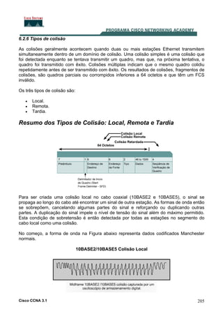 Cisco CCNA 3.1 205
6.2.6 Tipos de colisão
As colisões geralmente acontecem quando duas ou mais estações Ethernet transmitem
simultaneamente dentro de um domínio de colisão. Uma colisão simples é uma colisão que
foi detectada enquanto se tentava transmitir um quadro, mas que, na próxima tentativa, o
quadro foi transmitido com êxito. Colisões múltiplas indicam que o mesmo quadro colidiu
repetidamente antes de ser transmitido com êxito. Os resultados de colisões, fragmentos de
colisões, são quadros parciais ou corrompidos inferiores a 64 octetos e que têm um FCS
inválido.
Os três tipos de colisão são:
• Local.
• Remota.
• Tardia.
Resumo dos Tipos de Colisão: Local, Remota e Tardia
Para ser criada uma colisão local no cabo coaxial (10BASE2 e 10BASE5), o sinal se
propaga ao longo do cabo até encontrar um sinal de outra estação. As formas de onda então
se sobrepõem, cancelando algumas partes do sinal e reforçando ou duplicando outras
partes. A duplicação do sinal impele o nível de tensão do sinal além do máximo permitido.
Esta condição de sobretensão é então detectada por todas as estações no segmento do
cabo local como uma colisão.
No começo, a forma de onda na Figura abaixo representa dados codificados Manchester
normais.
10BASE2/10BASE5 Colisão Local
 