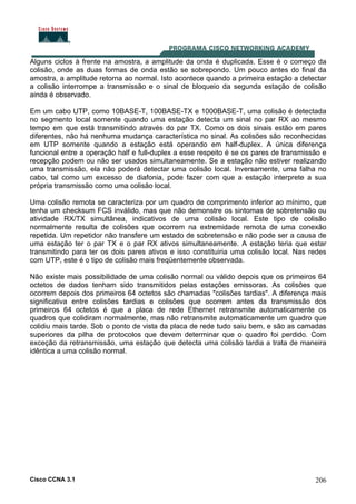 Cisco CCNA 3.1 206
Alguns ciclos à frente na amostra, a amplitude da onda é duplicada. Esse é o começo da
colisão, onde as duas formas de onda estão se sobrepondo. Um pouco antes do final da
amostra, a amplitude retorna ao normal. Isto acontece quando a primeira estação a detectar
a colisão interrompe a transmissão e o sinal de bloqueio da segunda estação de colisão
ainda é observado.
Em um cabo UTP, como 10BASE-T, 100BASE-TX e 1000BASE-T, uma colisão é detectada
no segmento local somente quando uma estação detecta um sinal no par RX ao mesmo
tempo em que está transmitindo através do par TX. Como os dois sinais estão em pares
diferentes, não há nenhuma mudança característica no sinal. As colisões são reconhecidas
em UTP somente quando a estação está operando em half-duplex. A única diferença
funcional entre a operação half e full-duplex a esse respeito é se os pares de transmissão e
recepção podem ou não ser usados simultaneamente. Se a estação não estiver realizando
uma transmissão, ela não poderá detectar uma colisão local. Inversamente, uma falha no
cabo, tal como um excesso de diafonia, pode fazer com que a estação interprete a sua
própria transmissão como uma colisão local.
Uma colisão remota se caracteriza por um quadro de comprimento inferior ao mínimo, que
tenha um checksum FCS inválido, mas que não demonstre os sintomas de sobretensão ou
atividade RX/TX simultânea, indicativos de uma colisão local. Este tipo de colisão
normalmente resulta de colisões que ocorrem na extremidade remota de uma conexão
repetida. Um repetidor não transfere um estado de sobretensão e não pode ser a causa de
uma estação ter o par TX e o par RX ativos simultaneamente. A estação teria que estar
transmitindo para ter os dois pares ativos e isso constituiria uma colisão local. Nas redes
com UTP, este é o tipo de colisão mais freqüentemente observada.
Não existe mais possibilidade de uma colisão normal ou válido depois que os primeiros 64
octetos de dados tenham sido transmitidos pelas estações emissoras. As colisões que
ocorrem depois dos primeiros 64 octetos são chamadas "colisões tardias". A diferença mais
significativa entre colisões tardias e colisões que ocorrem antes da transmissão dos
primeiros 64 octetos é que a placa de rede Ethernet retransmite automaticamente os
quadros que colidiram normalmente, mas não retransmite automaticamente um quadro que
colidiu mais tarde. Sob o ponto de vista da placa de rede tudo saiu bem, e são as camadas
superiores da pilha de protocolos que devem determinar que o quadro foi perdido. Com
exceção da retransmissão, uma estação que detecta uma colisão tardia a trata de maneira
idêntica a uma colisão normal.
 