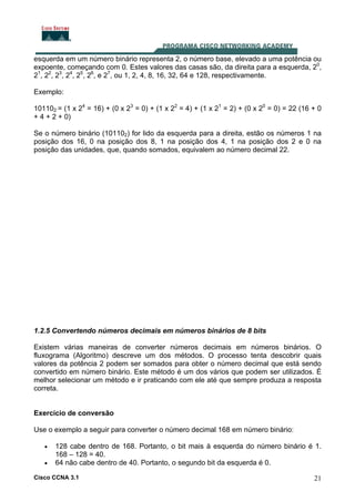 Cisco CCNA 3.1 21
esquerda em um número binário representa 2, o número base, elevado a uma potência ou
expoente, começando com 0. Estes valores das casas são, da direita para a esquerda, 20
,
21
, 22
, 23
, 24
, 25
, 26
, e 27
, ou 1, 2, 4, 8, 16, 32, 64 e 128, respectivamente.
Exemplo:
101102 = (1 x 24
= 16) + (0 x 23
= 0) + (1 x 22
= 4) + (1 x 21
= 2) + (0 x 20
= 0) = 22 (16 + 0
+ 4 + 2 + 0)
Se o número binário (101102) for lido da esquerda para a direita, estão os números 1 na
posição dos 16, 0 na posição dos 8, 1 na posição dos 4, 1 na posição dos 2 e 0 na
posição das unidades, que, quando somados, equivalem ao número decimal 22.
1.2.5 Convertendo números decimais em números binários de 8 bits
Existem várias maneiras de converter números decimais em números binários. O
fluxograma (Algoritmo) descreve um dos métodos. O processo tenta descobrir quais
valores da potência 2 podem ser somados para obter o número decimal que está sendo
convertido em número binário. Este método é um dos vários que podem ser utilizados. É
melhor selecionar um método e ir praticando com ele até que sempre produza a resposta
correta.
Exercício de conversão
Use o exemplo a seguir para converter o número decimal 168 em número binário:
• 128 cabe dentro de 168. Portanto, o bit mais à esquerda do número binário é 1.
168 – 128 = 40.
• 64 não cabe dentro de 40. Portanto, o segundo bit da esquerda é 0.
 