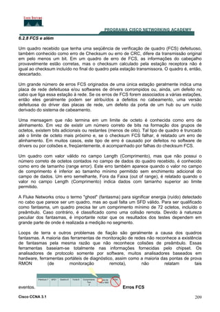 Cisco CCNA 3.1 209
6.2.8 FCS e além
Um quadro recebido que tenha uma seqüência de verificação de quadro (FCS) defeituoso,
também conhecido como erro de Checksum ou erro de CRC, difere da transmissão original
em pelo menos um bit. Em um quadro de erro de FCS, as informações do cabeçalho
provavelmente estão corretas, mas o checksum calculado pela estação receptora não é
igual ao checksum incluído no final do quadro pela estação transmissora. O quadro é, então,
descartado.
Um grande número de erros FCS originados de uma única estação geralmente indica uma
placa de rede defeituosa e/ou softwares de drivers corrompidos ou, ainda, um defeito no
cabo que liga essa estação à rede. Se os erros de FCS forem associados a várias estações,
então eles geralmente podem ser atribuídos a defeitos no cabeamento, uma versão
defeituosa do driver das placas de rede, um defeito da porta de um hub ou um ruído
derivado do sistema de cabeamento.
Uma mensagem que não termina em um limite de octeto é conhecida como erro de
alinhamento. Em vez de existir um número correto de bits na formação dos grupos de
octetos, existem bits adicionais ou restantes (menos de oito). Tal tipo de quadro é truncado
até o limite de octeto mais próximo e, se o checksum FCS falhar, é relatado um erro de
alinhamento. Em muitos casos, este tipo de erro é causado por defeitos no software de
drivers ou por colisões e, freqüentemente, é acompanhado por falhas do checksum FCS.
Um quadro com valor válido no campo Length (Comprimento), mas que não possui o
número correto de octetos contados no campo de dados do quadro recebido, é conhecido
como erro de tamanho (range error). Este erro também aparece quando o valor no campo
de comprimento é inferior ao tamanho mínimo permitido sem enchimento adicional do
campo de dados. Um erro semelhante, Fora da Faixa (out of range), é relatado quando o
valor no campo Length (Comprimento) indica dados com tamanho superior ao limite
permitido.
A Fluke Networks criou o termo "ghost" (fantasma) para significar energia (ruído) detectado
no cabo que parece ser um quadro, mas ao qual falta um SFD válido. Para ser qualificado
como fantasma, um quadro precisa ter um comprimento mínimo de 72 octetos, incluído o
preâmbulo. Caso contrário, é classificado como uma colisão remota. Devido à natureza
peculiar dos fantasmas, é importante notar que os resultados dos testes dependem em
grande parte de onde é realizada a medição no segmento.
Loops de terra e outros problemas de fiação são geralmente a causa dos quadros
fantasmas. A maioria das ferramentas de monitoração de redes não reconhece a existência
de fantasmas pela mesma razão que não reconhece colisões de preâmbulo. Essas
ferramentas baseiam-se totalmente nas informações fornecidas pelo chipset. Os
analisadores de protocolo somente por software, muitos analisadores baseados em
hardware, ferramentas portáteis de diagnóstico, assim como a maioria das pontas de prova
RMON (de monitoração remota), não relatam tais
eventos. Erros FCS
 
