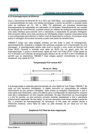 Cisco CCNA 3.1 210
6.2.9 Autonegociação da Ethernet
Com o crescimento da Ethernet de 10 a 100 e até 1000 Mbps, uma exigência era possibilitar
a interoperabilidade de cada uma destas tecnologias, a ponto de permitir a conexão direta
entre as interfaces de 10, 100 e 1000. Foi elaborado um processo denominado
Autonegociação de velocidades em half-duplex ou full-duplex. Especificamente, por ocasião
da introdução da Fast Ethernet, o padrão incluía um método de configurar automaticamente
uma dada interface para coincidir com a velocidade e capacidade do parceiro interligado.
Este processo define como dois parceiros de interligação podem negociar automaticamente
a sua configuração para oferecer o melhor nível de desempenho conjunto. O processo ainda
possui a vantagem de envolver somente a parte mais baixa da camada física.
10BASE-T exigia que cada estação emitisse um link pulse a cada 16 milissegundos,
aproximadamente, enquanto a estação não estivesse ocupada com a transmissão de uma
mensagem. A autonegociação adotou este sinal e deu-lhe o novo nome de Normal Link
Pulse (NLP). Quando é enviada uma série de NLPs em um grupo para fins de
Autonegociação, o grupo é denominado rajada de Fast Link Pulse (FLP). Cada rajada de
FLP é enviada num intervalo de temporização idêntico ao de um NLP e tem a finalidade de
permitir que os dispositivos 10BASE-T mais antigos operem normalmente no caso de
receberem uma rajada de FLP.
Temporização FLP versus NLP
A Autonegociação é realizada pela transmissão de uma rajada de Link Pulses 10BASE-T de
cada um dos parceiros interligados. A rajada comunica as capacidades da estação
transmissora ao seu parceiro interligado. Após ambas as estações interpretarem o que a
outra parte está oferecendo, cada uma alterna para a configuração de desempenho conjunto
mais alto e estabelecem um link naquela velocidade. Se algo interromper as comunicações
e o link for perdido, os dois parceiros primeiro tentarão restabelecer o link à velocidade
anteriormente negociada. Se isso falhar, ou se tiver decorrido muito tempo desde a perda do
link, o processo de Autonegociação irá recomeçar. O link pode ser perdido devido a
influências externas, como falha do cabo, ou pela emissão de um reset por um dos
parceiros.
Seqüência FLP Real de Auto-negociação
 